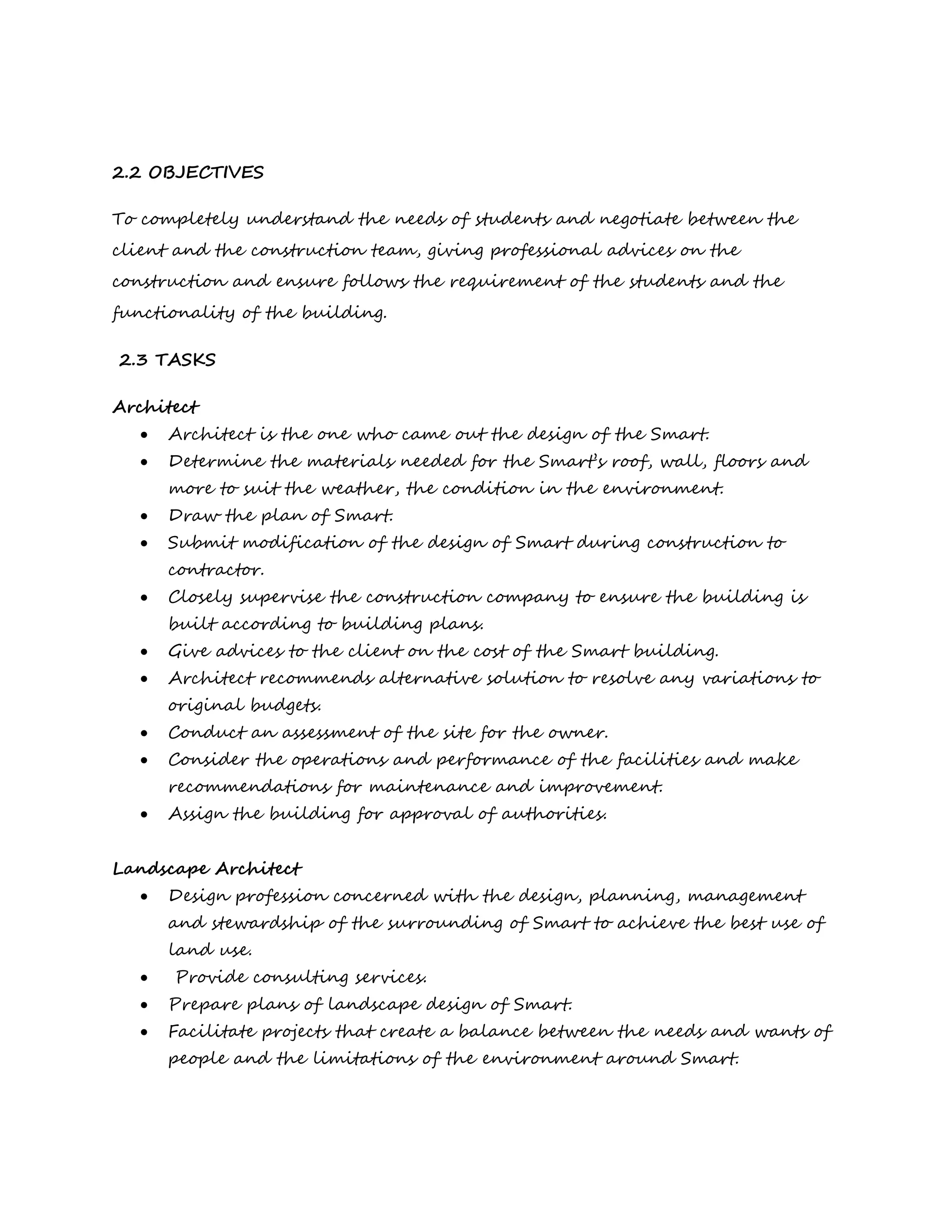 2.2 OBJECTIVES
To completely understand the needs of students and negotiate between the
client and the construction team, giving professional advices on the
construction and ensure follows the requirement of the students and the
functionality of the building.
2.3 TASKS
Architect
 Architect is the one who came out the design of the Smart.
 Determine the materials needed for the Smart’s roof, wall, floors and
more to suit the weather, the condition in the environment.
 Draw the plan of Smart.
 Submit modification of the design of Smart during construction to
contractor.
 Closely supervise the construction company to ensure the building is
built according to building plans.
 Give advices to the client on the cost of the Smart building.
 Architect recommends alternative solution to resolve any variations to
original budgets.
 Conduct an assessment of the site for the owner.
 Consider the operations and performance of the facilities and make
recommendations for maintenance and improvement.
 Assign the building for approval of authorities.
Landscape Architect
 Design profession concerned with the design, planning, management
and stewardship of the surrounding of Smart to achieve the best use of
land use.
 Provide consulting services.
 Prepare plans of landscape design of Smart.
 Facilitate projects that create a balance between the needs and wants of
people and the limitations of the environment around Smart.
 