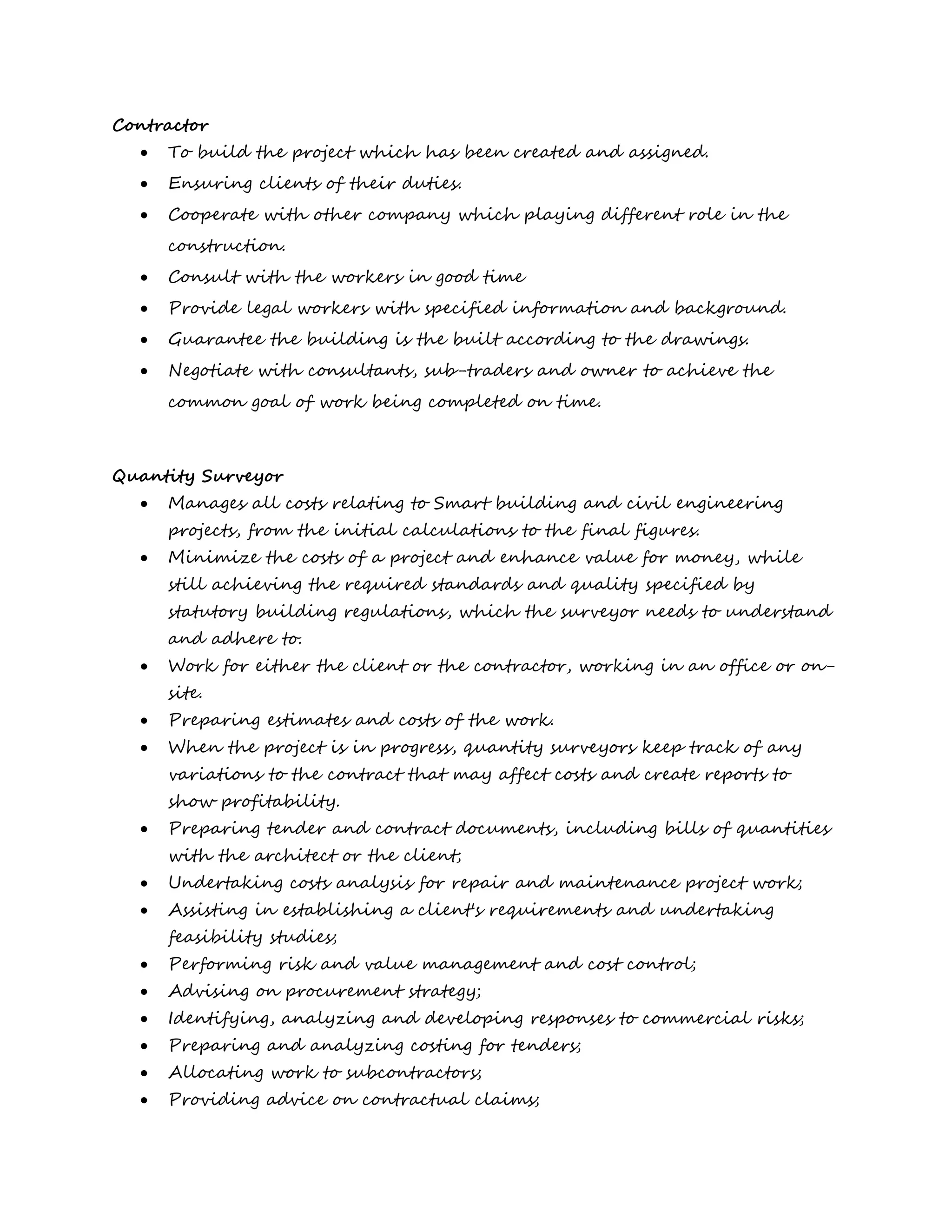 Contractor
 To build the project which has been created and assigned.
 Ensuring clients of their duties.
 Cooperate with other company which playing different role in the
construction.
 Consult with the workers in good time
 Provide legal workers with specified information and background.
 Guarantee the building is the built according to the drawings.
 Negotiate with consultants, sub-traders and owner to achieve the
common goal of work being completed on time.
Quantity Surveyor
 Manages all costs relating to Smart building and civil engineering
projects, from the initial calculations to the final figures.
 Minimize the costs of a project and enhance value for money, while
still achieving the required standards and quality specified by
statutory building regulations, which the surveyor needs to understand
and adhere to.
 Work for either the client or the contractor, working in an office or on-
site.
 Preparing estimates and costs of the work.
 When the project is in progress, quantity surveyors keep track of any
variations to the contract that may affect costs and create reports to
show profitability.
 Preparing tender and contract documents, including bills of quantities
with the architect or the client;
 Undertaking costs analysis for repair and maintenance project work;
 Assisting in establishing a client's requirements and undertaking
feasibility studies;
 Performing risk and value management and cost control;
 Advising on procurement strategy;
 Identifying, analyzing and developing responses to commercial risks;
 Preparing and analyzing costing for tenders;
 Allocating work to subcontractors;
 Providing advice on contractual claims;
 