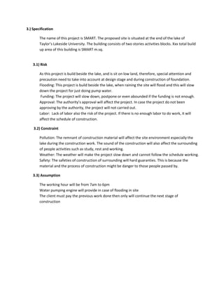 3.) Specification
The name of this project is SMART. The proposed site is situated at the end of the lake of
Taylor’s Lakeside University. The building consists of two stories activities blocks. Xxx total build
up area of this building is SMART m.sq.
3.1) Risk
As this project is build beside the lake, and is sit on low land, therefore, special attention and
precaution need to take into account at design stage and during construction of foundation.
Flooding: This project is build beside the lake, when raining the site will flood and this will slow
down the project for just doing pump water.
Funding: The project will slow down, postpone or even abounded if the funding is not enough.
Approval: The authority’s approval will affect the project. In case the project do not been
approving by the authority, the project will not carried out.
Labor: Lack of labor also the risk of the project. If there is no enough labor to do work, it will
affect the schedule of construction.
3.2) Constraint
Pollution: The remnant of construction material will affect the site environment especially the
lake during the construction work. The sound of the construction will also affect the surrounding
of people activities such as study, rest and working.
Weather: The weather will make the project slow down and cannot follow the schedule working.
Safety: The safeties of construction of surrounding will hard guaranties. This is because the
material and the process of construction might be danger to those people passed by.
3.3) Assumption
The working hour will be from 7am to 6pm
Water pumping engine will provide in case of flooding in site
The client must pay the previous work done then only will continue the next stage of
construction
 