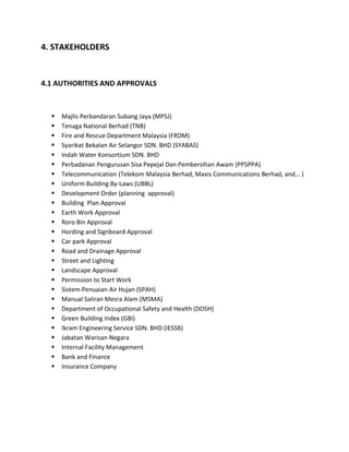 4. STAKEHOLDERS
4.1 AUTHORITIES AND APPROVALS
 Majlis Perbandaran Subang Jaya (MPSJ)
 Tenaga National Berhad (TNB)
 Fire and Rescue Department Malaysia (FRDM)
 Syarikat Bekalan Air Selangor SDN. BHD (SYABAS)
 Indah Water Konsortium SDN. BHD
 Perbadanan Pengurusan Sisa Pepejal Dan Pembersihan Awam (PPSPPA)
 Telecommunication (Telekom Malaysia Berhad, Maxis Communications Berhad, and… )
 Uniform Building By-Laws (UBBL)
 Development Order (planning approval)
 Building Plan Approval
 Earth Work Approval
 Roro Bin Approval
 Hording and Signboard Approval
 Car park Approval
 Road and Drainage Approval
 Street and Lighting
 Landscape Approval
 Permission to Start Work
 Sistem Penuaian Air Hujan (SPAH)
 Manual Saliran Mesra Alam (MSMA)
 Department of Occupational Safety and Health (DOSH)
 Green Building Index (GBI)
 Ikram Engineering Service SDN. BHD (IESSB)
 Jabatan Warisan Negara
 Internal Facility Management
 Bank and Finance
 Insurance Company
 