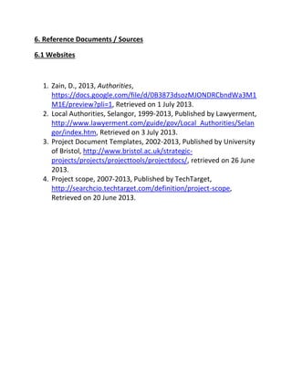 6. Reference Documents / Sources
6.1 Websites
1. Zain, D., 2013, Authorities,
https://docs.google.com/file/d/0B3873dsozMJONDRCbndWa3M1
M1E/preview?pli=1, Retrieved on 1 July 2013.
2. Local Authorities, Selangor, 1999-2013, Published by Lawyerment,
http://www.lawyerment.com/guide/gov/Local_Authorities/Selan
gor/index.htm, Retrieved on 3 July 2013.
3. Project Document Templates, 2002-2013, Published by University
of Bristol, http://www.bristol.ac.uk/strategic-
projects/projects/projecttools/projectdocs/, retrieved on 26 June
2013.
4. Project scope, 2007-2013, Published by TechTarget,
http://searchcio.techtarget.com/definition/project-scope,
Retrieved on 20 June 2013.
 