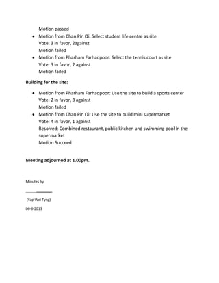 Motion passed
 Motion from Chan Pin Qi: Select student life centre as site
Vote: 3 in favor, 2against
Motion failed
 Motion from Pharham Farhadpoor: Select the tennis court as site
Vote: 3 in favor, 2 against
Motion failed
Building for the site:
 Motion from Pharham Farhadpoor: Use the site to build a sports center
Vote: 2 in favor, 3 against
Motion failed
 Motion from Chan Pin Qi: Use the site to build mini supermarket
Vote: 4 in favor, 1 against
Resolved: Combined restaurant, public kitchen and swimming pool in the
supermarket
Motion Succeed
Meeting adjourned at 1.00pm.
Minutes by
(Yap Wei Tyng)
06-6-2013
 