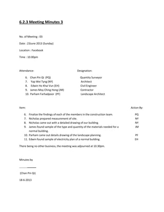 6.2.3 Meeting Minutes 3
No. of Meeting : 03
Date : 23June 2013 (Sunday)
Location : Facebook
Time : 10.00pm
Attendance: Designation:
6. Chan Pin Qi (PQ) Quantity Surveyor
7. Yap Wei Tyng (NY) Architect
8. Edwin Ho Khai Vun (EH) Civil Engineer
9. James Moy Ching Hong (JM) Contractor
10. Parham Farhadpoor (PF) Landscape Architect
Item: Action By:
6. Finalize the findings of each of the members in the construction team. PQ
7. Nicholas prepared measurement of site. NY
8. Nicholas came out with a detailed drawing of our building. NY
9. James found sample of the type and quantity of the materials needed for a JM
normal building.
10. Parham came out details drawing of the landscape planning. PF
11. Edwin found sample of electricity plan of a normal building. EH
There being no other business, the meeting was adjourned at 10.30pm.
Minutes by
(Chan Pin Qi)
18-6-2013
 