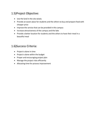 1.5)Project Objective:
 Use the land in the site wisely
 Provide an easier place for students and the others to buy and prepare food with
cheaper price
 Improve the service that can be provided in this campus
 Increase attractiveness of the campus and the lake
 Provide a better location for students and the others to have their meal in a
beautiful meal
1.6)Success Criteria:
 Project is done in time
 Project is done within the budget
 Proper and encouraging project plan
 Manage the project risks efficiently
 Allocating time for process improvement
 