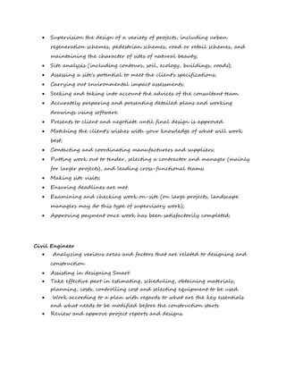  Supervision the design of a variety of projects, including urban
regeneration schemes, pedestrian schemes, road or retail schemes, and
maintaining the character of sites of natural beauty;
 Site analysis (including contours, soil, ecology, buildings, roads);
 Assessing a site's potential to meet the client's specifications;
 Carrying out environmental impact assessments;
 Seeking and taking into account the advices of the consultant team.
 Accurately preparing and presenting detailed plans and working
drawings using software.
 Presents to client and negotiate until final design is approved.
 Matching the client's wishes with your knowledge of what will work
best;
 Contacting and coordinating manufacturers and suppliers;
 Putting work out to tender, selecting a contractor and manager (mainly
for larger projects), and leading cross-functional teams;
 Making site visits;
 Ensuring deadlines are met.
 Examining and checking work on-site (on large projects, landscape
managers may do this type of supervisory work);
 Approving payment once work has been satisfactorily completed;
Civil Engineer
 Analyzing various areas and factors that are related to designing and
construction
 Assisting in designing Smart.
 Take effective part in estimating, scheduling, obtaining materials,
planning, costs, controlling cost and selecting equipment to be used.
 Work according to a plan with regards to what are the key essentials
and what needs to be modified before the construction starts
 Review and approve project reports and designs.
 