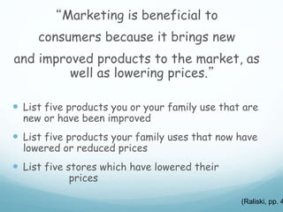 “Marketing is beneficial to
consumers because it brings new
and improved products to the market, as
well as lowering prices.”
 List five products you or your family use that are
new or have been improved
 List five products your family uses that now have
lowered or reduced prices
 List five stores which have lowered their
prices
(Raliski, pp. 4
 