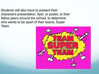 Students will also have to present their
characters presentation, flyer, or poster, to their
fellow peers around the school, to determine
who wants to be apart of their teams, Super
Team.
 