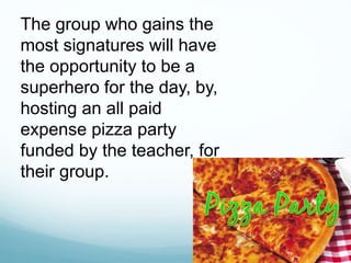 The group who gains the
most signatures will have
the opportunity to be a
superhero for the day, by,
hosting an all paid
expense pizza party
funded by the teacher, for
their group.
 