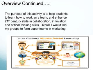 The purpose of this activity is to help students
to learn how to work as a team, and enhance
21st century skills in collaboration, innovation
and critical thinking skills. Overall I would like
my groups to form super teams in marketing.
Overview Continued…..
 