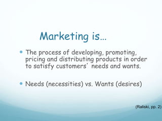 Marketing is…
 The process of developing, promoting,
pricing and distributing products in order
to satisfy customers’ needs and wants.
 Needs (necessities) vs. Wants (desires)
(Raliski, pp. 2)
 