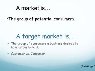 A target market is…
 The group of consumers a business desires to
have as customers.
 Customer vs. Consumer
A market is…
•The group of potential consumers.
(Raliski, pp. 3
 