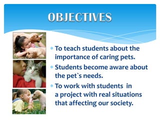 To teach students about the
importance of caring pets.
Students become aware about
the pet`s needs.
To work with students in
a project with real situations
that affecting our society.
 