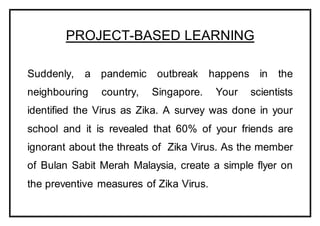 PROJECT-BASED LEARNING
Suddenly, a pandemic outbreak happens in the
neighbouring country, Singapore. Your scientists
identified the Virus as Zika. A survey was done in your
school and it is revealed that 60% of your friends are
ignorant about the threats of Zika Virus. As the member
of Bulan Sabit Merah Malaysia, create a simple flyer on
the preventive measures of Zika Virus.
 