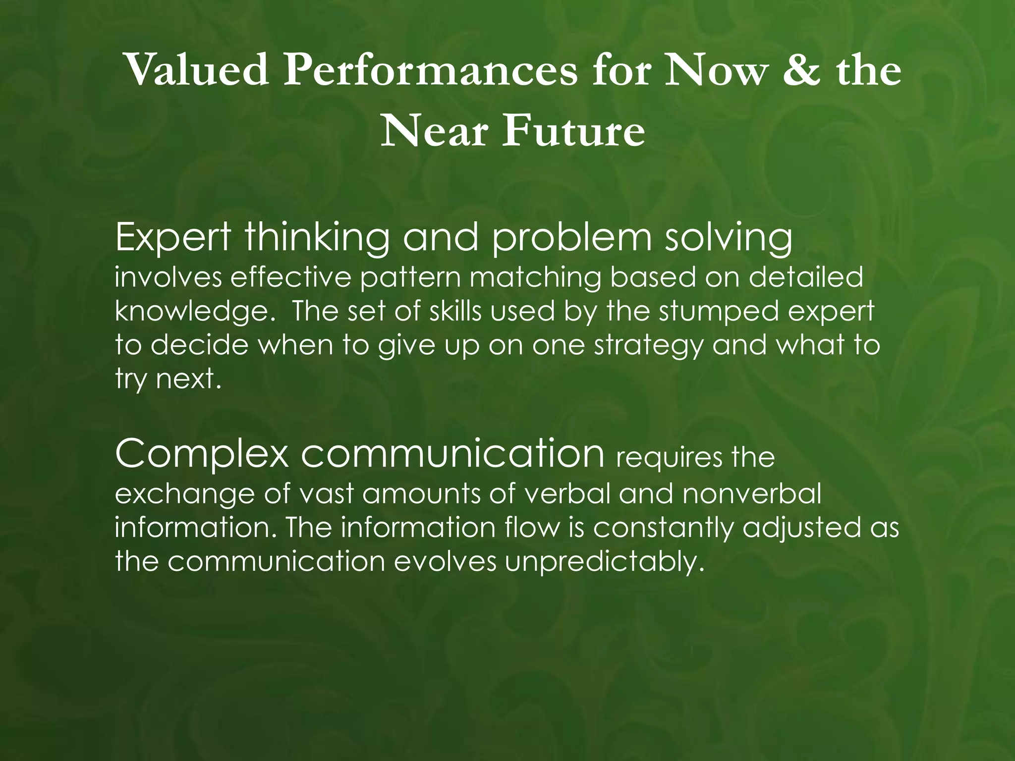Valued Performances for Now & the
Near Future
Expert thinking and problem solving
involves effective pattern matching based on detailed
knowledge. The set of skills used by the stumped expert
to decide when to give up on one strategy and what to
try next.
Complex communication requires the
exchange of vast amounts of verbal and nonverbal
information. The information flow is constantly adjusted as
the communication evolves unpredictably.
 