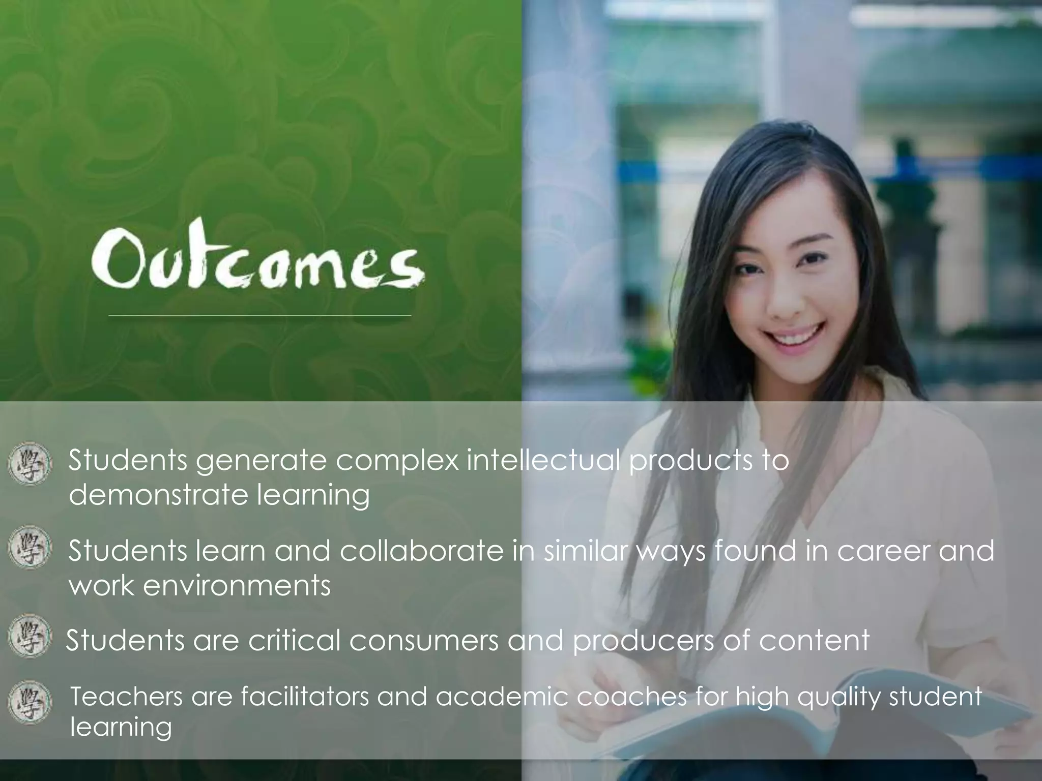 Students generate complex intellectual products to
demonstrate learning
Students learn and collaborate in similar ways found in career and
work environments
Students are critical consumers and producers of content
Teachers are facilitators and academic coaches for high quality student
learning
 