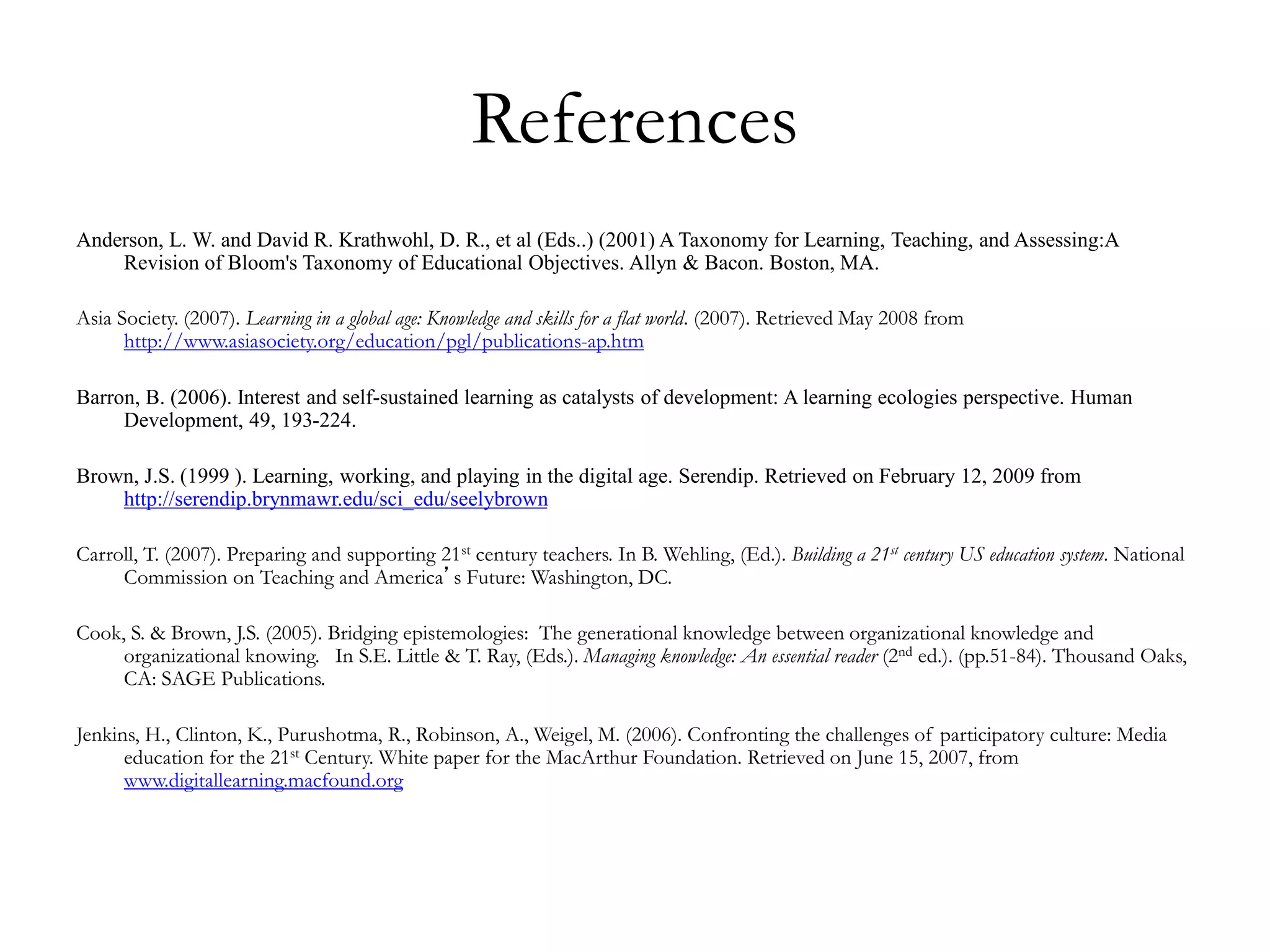 References
Anderson, L. W. and David R. Krathwohl, D. R., et al (Eds..) (2001) A Taxonomy for Learning, Teaching, and Assessing:A
Revision of Bloom's Taxonomy of Educational Objectives. Allyn & Bacon. Boston, MA.
Asia Society. (2007). Learning in a global age: Knowledge and skills for a flat world. (2007). Retrieved May 2008 from
http://www.asiasociety.org/education/pgl/publications-ap.htm
Barron, B. (2006). Interest and self-sustained learning as catalysts of development: A learning ecologies perspective. Human
Development, 49, 193-224.
Brown, J.S. (1999 ). Learning, working, and playing in the digital age. Serendip. Retrieved on February 12, 2009 from
http://serendip.brynmawr.edu/sci_edu/seelybrown
Carroll, T. (2007). Preparing and supporting 21st century teachers. In B. Wehling, (Ed.). Building a 21st century US education system. National
Commission on Teaching and America’s Future: Washington, DC.
Cook, S. & Brown, J.S. (2005). Bridging epistemologies: The generational knowledge between organizational knowledge and
organizational knowing. In S.E. Little & T. Ray, (Eds.). Managing knowledge: An essential reader (2nd ed.). (pp.51-84). Thousand Oaks,
CA: SAGE Publications.
Jenkins, H., Clinton, K., Purushotma, R., Robinson, A., Weigel, M. (2006). Confronting the challenges of participatory culture: Media
education for the 21st Century. White paper for the MacArthur Foundation. Retrieved on June 15, 2007, from
www.digitallearning.macfound.org
 