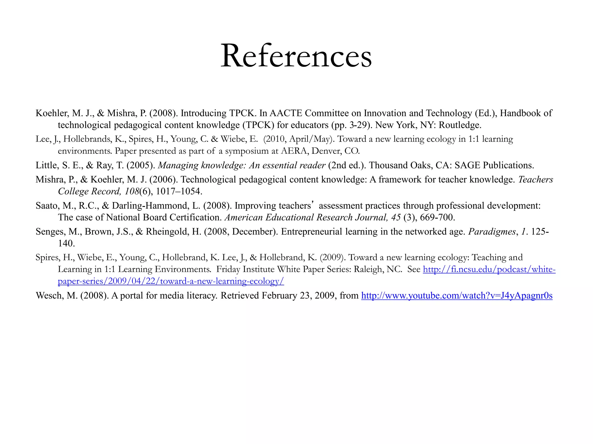 References
Koehler, M. J., & Mishra, P. (2008). Introducing TPCK. In AACTE Committee on Innovation and Technology (Ed.), Handbook of
technological pedagogical content knowledge (TPCK) for educators (pp. 3-29). New York, NY: Routledge.
Lee, J., Hollebrands, K., Spires, H., Young, C. & Wiebe, E. (2010, April/May). Toward a new learning ecology in 1:1 learning
environments. Paper presented as part of a symposium at AERA, Denver, CO.
Little, S. E., & Ray, T. (2005). Managing knowledge: An essential reader (2nd ed.). Thousand Oaks, CA: SAGE Publications.
Mishra, P., & Koehler, M. J. (2006). Technological pedagogical content knowledge: A framework for teacher knowledge. Teachers
College Record, 108(6), 1017–1054.
Saato, M., R.C., & Darling-Hammond, L. (2008). Improving teachers’ assessment practices through professional development:
The case of National Board Certification. American Educational Research Journal, 45 (3), 669-700.
Senges, M., Brown, J.S., & Rheingold, H. (2008, December). Entrepreneurial learning in the networked age. Paradigmes, 1. 125-
140.
Spires, H., Wiebe, E., Young, C., Hollebrand, K. Lee, J., & Hollebrand, K. (2009). Toward a new learning ecology: Teaching and
Learning in 1:1 Learning Environments. Friday Institute White Paper Series: Raleigh, NC. See http://fi.ncsu.edu/podcast/white-
paper-series/2009/04/22/toward-a-new-learning-ecology/
Wesch, M. (2008). A portal for media literacy. Retrieved February 23, 2009, from http://www.youtube.com/watch?v=J4yApagnr0s
 