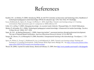 References
Koehler, M. J., & Mishra, P. (2008). Introducing TPCK. In AACTE Committee on Innovation and Technology (Ed.), Handbook of
technological pedagogical content knowledge (TPCK) for educators (pp. 3-29). New York, NY: Routledge.
Lee, J., Hollebrands, K., Spires, H., Young, C. & Wiebe, E. (2010, April/May). Toward a new learning ecology in 1:1 learning
environments. Paper presented as part of a symposium at AERA, Denver, CO.
Little, S. E., & Ray, T. (2005). Managing knowledge: An essential reader (2nd ed.). Thousand Oaks, CA: SAGE Publications.
Mishra, P., & Koehler, M. J. (2006). Technological pedagogical content knowledge: A framework for teacher knowledge. Teachers
College Record, 108(6), 1017–1054.
Saato, M., R.C., & Darling-Hammond, L. (2008). Improving teachers’ assessment practices through professional development:
The case of National Board Certification. American Educational Research Journal, 45 (3), 669-700.
Senges, M., Brown, J.S., & Rheingold, H. (2008, December). Entrepreneurial learning in the networked age. Paradigmes, 1. 125-
140.
Spires, H., Wiebe, E., Young, C., Hollebrand, K. Lee, J., & Hollebrand, K. (2009). Toward a new learning ecology: Teaching and
Learning in 1:1 Learning Environments. Friday Institute White Paper Series: Raleigh, NC. See http://fi.ncsu.edu/podcast/white-
paper-series/2009/04/22/toward-a-new-learning-ecology/
Wesch, M. (2008). A portal for media literacy. Retrieved February 23, 2009, from http://www.youtube.com/watch?v=J4yApagnr0s
 