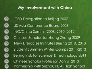 CED Delegation to Beijing 2007
US Asia Conference Board 2008
NC/China Summit 2008, 2010, 2012
Chinese Scholar Junzheng Zhang 2009
New Literacies Institutes Beijing 2010, 2013
Student Summer/Winter Camps 2011-2013
Beijing Inst. for Science & Technology 2011
Chinese Scholar Professor Dan Li 2013
Partnership with Suzhou N. A. High School
My Involvement with China
 
