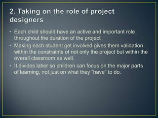 • Each child should have an active and important role
  throughout the duration of the project
• Making each student get involved gives them validation
  within the constraints of not only the project but within the
  overall classroom as well.
• It divides labor so children can focus on the major parts
  of learning, not just on what they “have” to do.
 