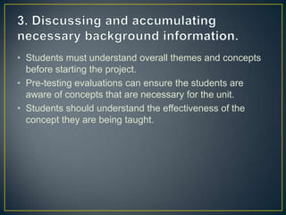 • Students must understand overall themes and concepts
  before starting the project.
• Pre-testing evaluations can ensure the students are
  aware of concepts that are necessary for the unit.
• Students should understand the effectiveness of the
  concept they are being taught.
 