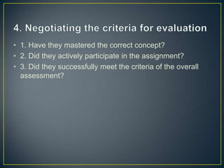 • 1. Have they mastered the correct concept?
• 2. Did they actively participate in the assignment?
• 3. Did they successfully meet the criteria of the overall
  assessment?
 