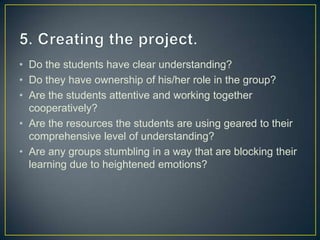 • Do the students have clear understanding?
• Do they have ownership of his/her role in the group?
• Are the students attentive and working together
  cooperatively?
• Are the resources the students are using geared to their
  comprehensive level of understanding?
• Are any groups stumbling in a way that are blocking their
  learning due to heightened emotions?
 