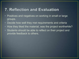 • Positives and negatives on working in small or large
  groups.
• Decide how well they met requirements and criteria
• How they liked the material, was the project worthwhile?
• Students should be able to reflect on their project and
  provide feedback to others.
 