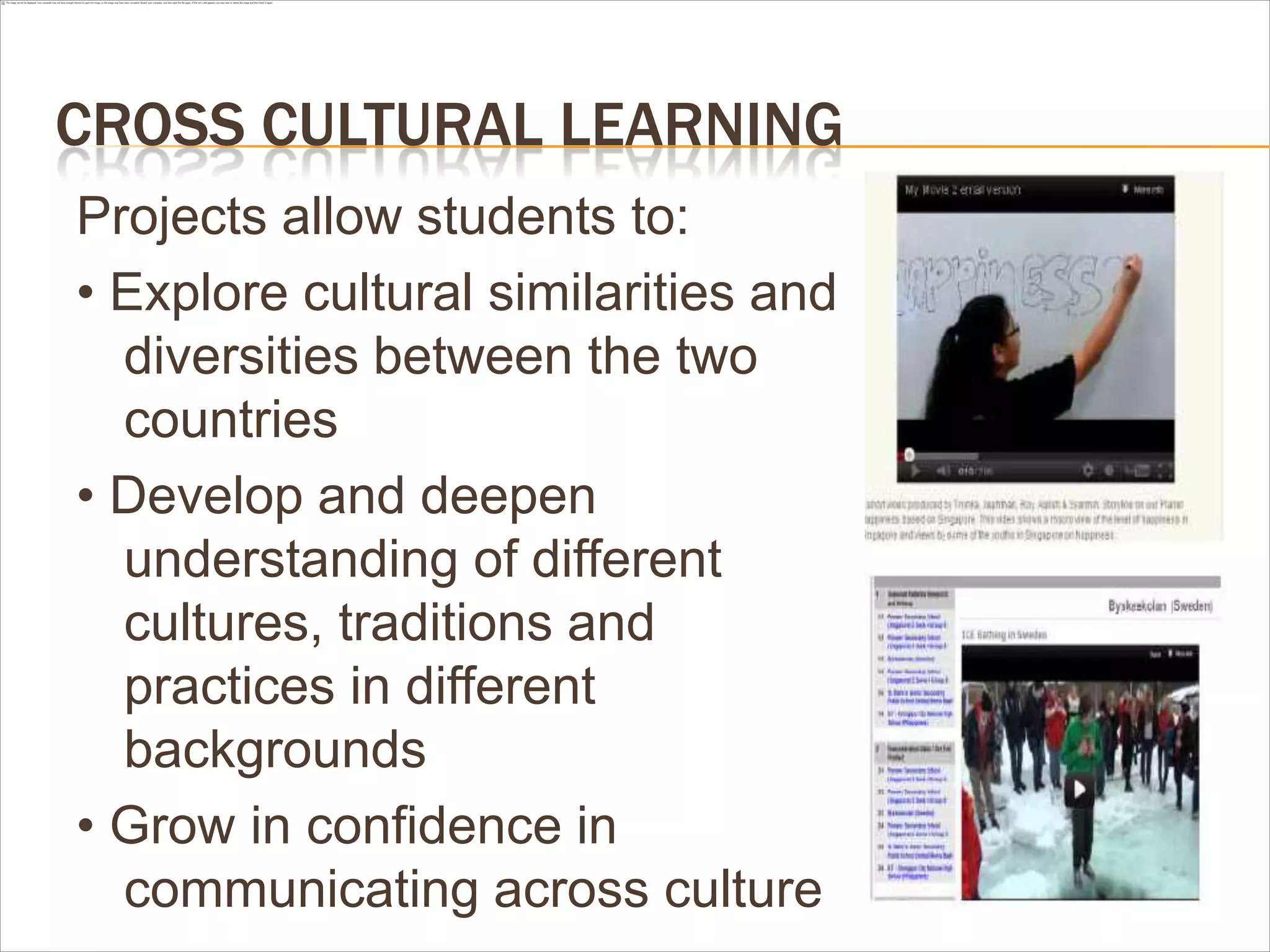 CROSS CULTURAL LEARNING
Projects allow students to:
• Explore cultural similarities and
  diversities between the two
  countries
• Develop and deepen
  understanding of different
  cultures, traditions and
  practices in different
  backgrounds
• Grow in confidence in
  communicating across culture
 