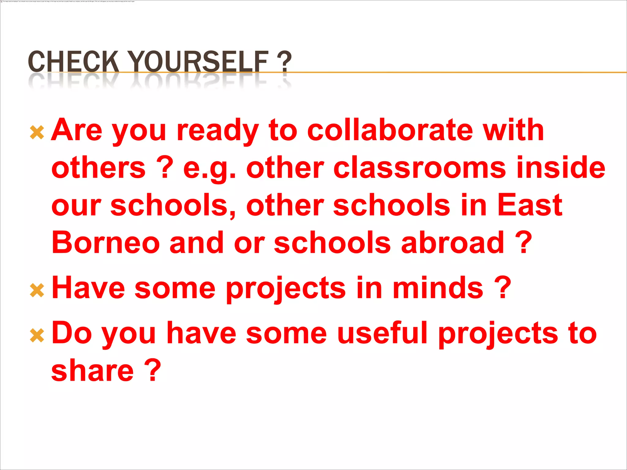 CHECK YOURSELF ?

 Are you ready to collaborate with
  others ? e.g. other classrooms inside
  our schools, other schools in East
  Borneo and or schools abroad ?
 Have some projects in minds ?

 Do you have some useful projects to
  share ?
 