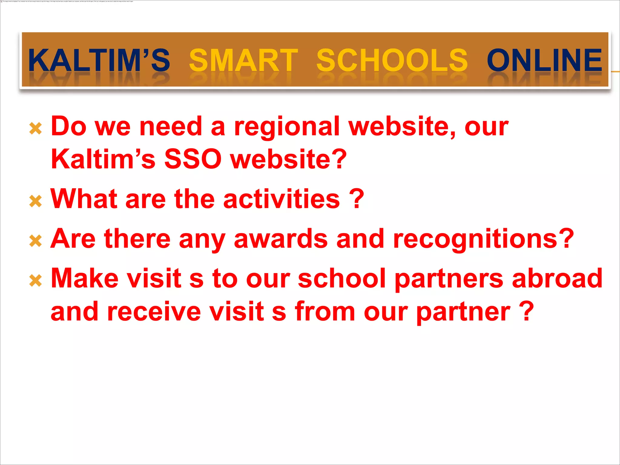 KALTIM’S SMART SCHOOLS ONLINE

 Do we need a regional website, our
  Kaltim’s SSO website?
 What are the activities ?

 Are there any awards and recognitions?

 Make visit s to our school partners abroad
  and receive visit s from our partner ?
 