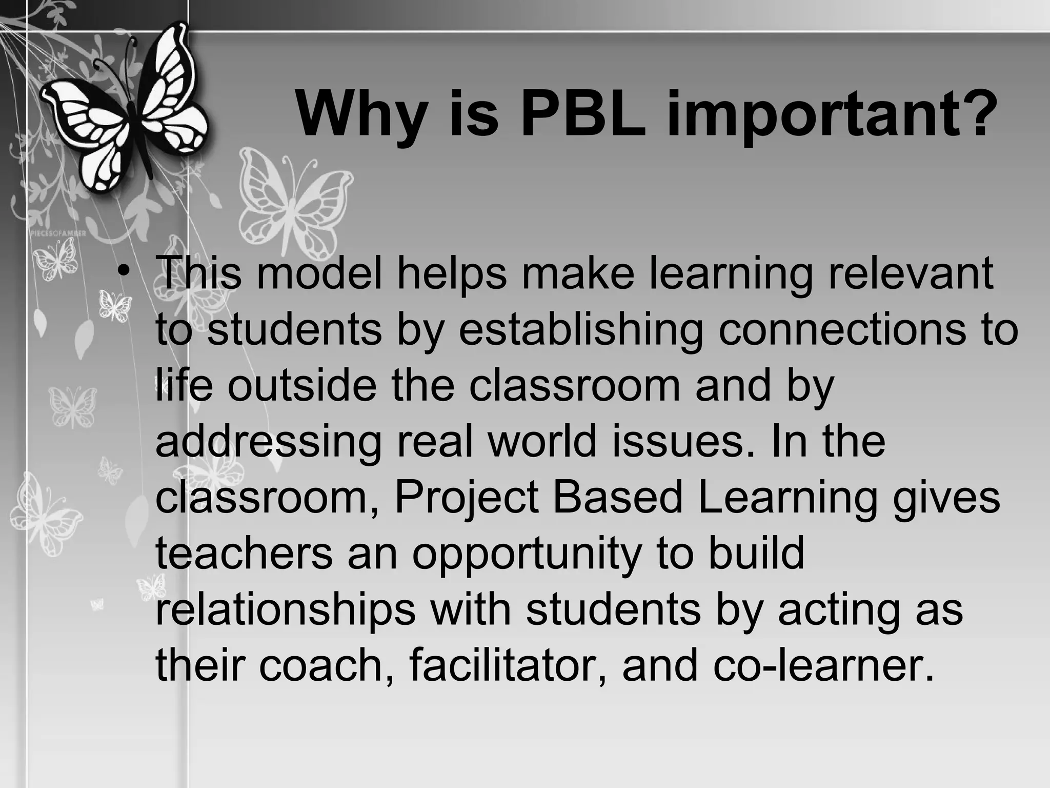 Why is PBL important?
• This model helps make learning relevant
to students by establishing connections to
life outside the classroom and by
addressing real world issues. In the
classroom, Project Based Learning gives
teachers an opportunity to build
relationships with students by acting as
their coach, facilitator, and co-learner.