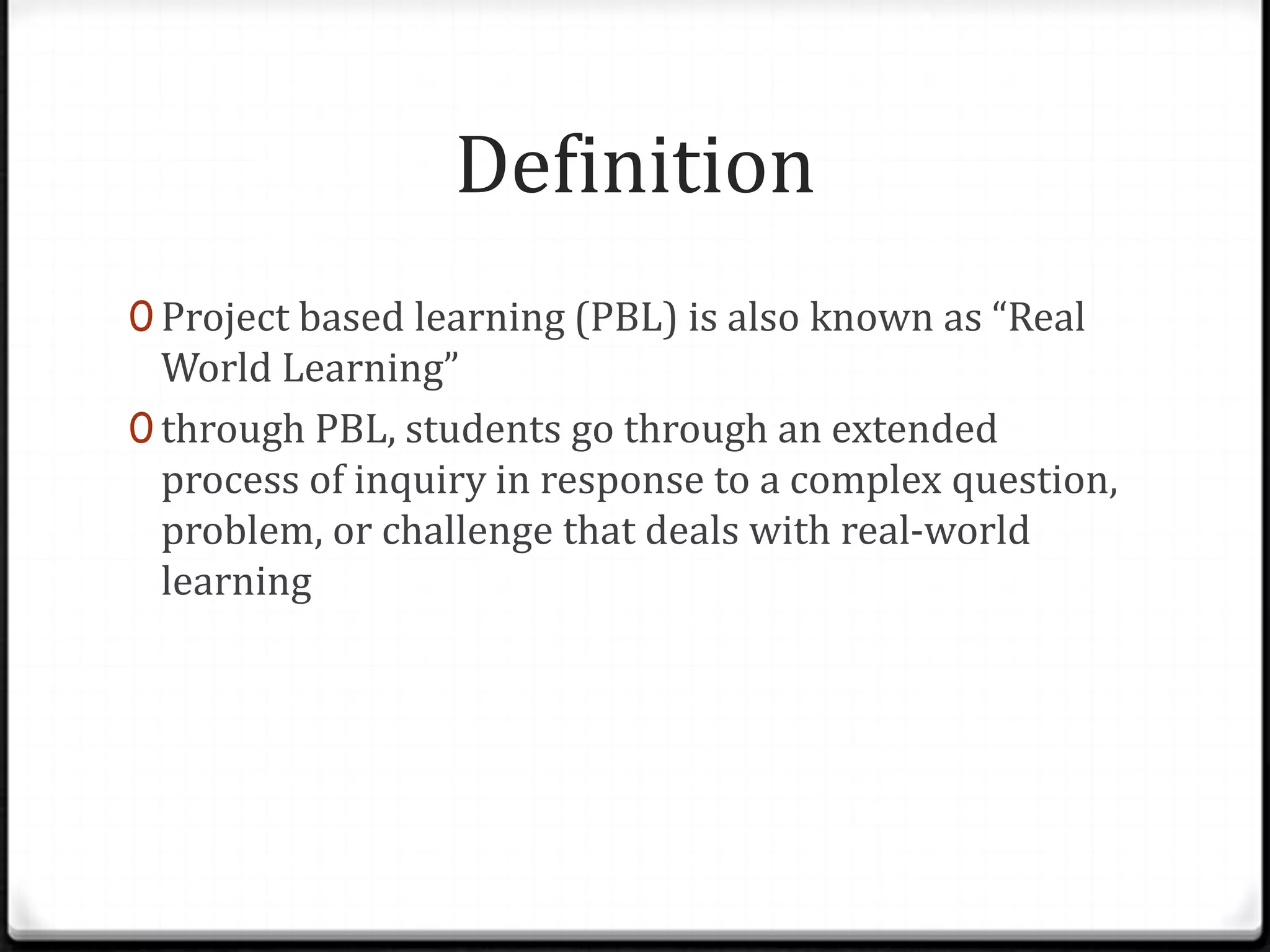 Definition
0 Project based learning (PBL) is also known as “Real
World Learning”
0 through PBL, students go through an extended
process of inquiry in response to a complex question,
problem, or challenge that deals with real-world
learning
 