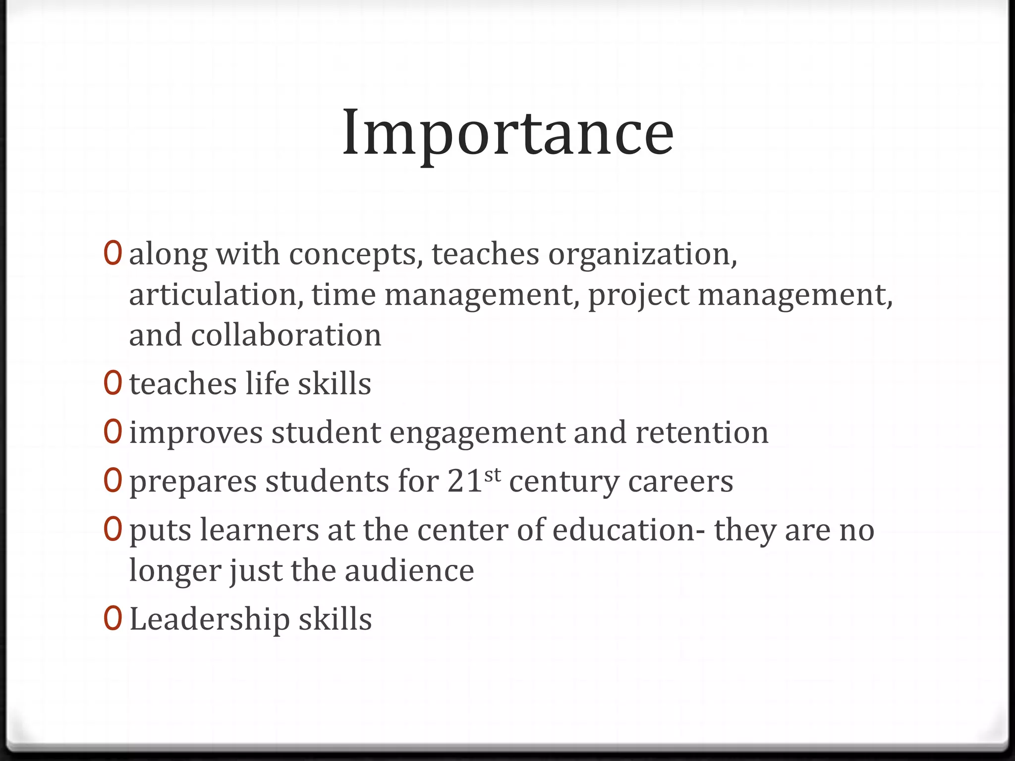 Importance
0 along with concepts, teaches organization,
articulation, time management, project management,
and collaboration
0 teaches life skills
0 improves student engagement and retention
0 prepares students for 21st century careers
0 puts learners at the center of education- they are no
longer just the audience
0 Leadership skills
 