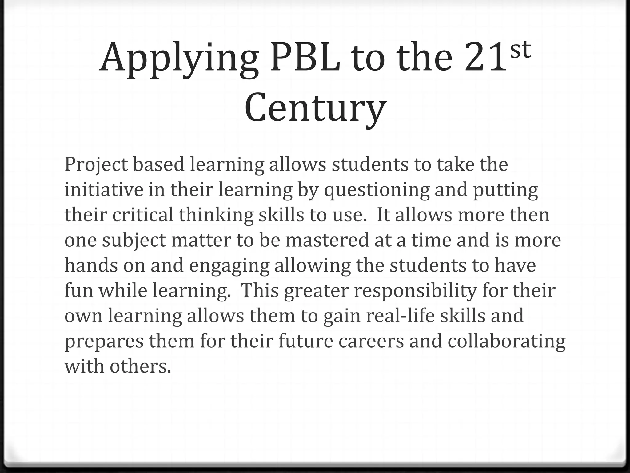 Applying PBL to the 21st
Century
Project based learning allows students to take the
initiative in their learning by questioning and putting
their critical thinking skills to use. It allows more then
one subject matter to be mastered at a time and is more
hands on and engaging allowing the students to have
fun while learning. This greater responsibility for their
own learning allows them to gain real-life skills and
prepares them for their future careers and collaborating
with others.
 