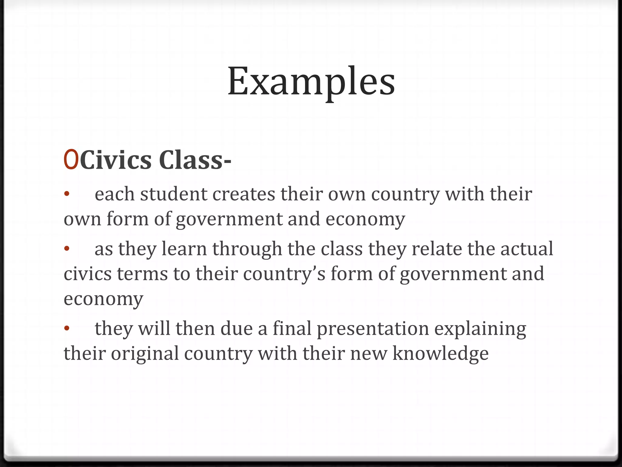 Examples
0Civics Class-
• each student creates their own country with their
own form of government and economy
• as they learn through the class they relate the actual
civics terms to their country’s form of government and
economy
• they will then due a final presentation explaining
their original country with their new knowledge
 