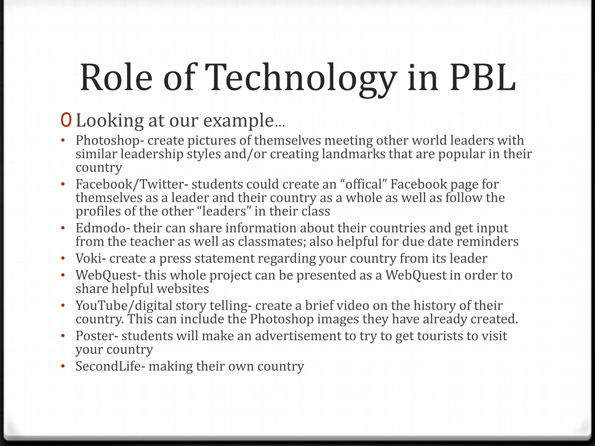 Role of Technology in PBL
0 Looking at our example…
• Photoshop- create pictures of themselves meeting other world leaders with
similar leadership styles and/or creating landmarks that are popular in their
country
• Facebook/Twitter- students could create an “offical” Facebook page for
themselves as a leader and their country as a whole as well as follow the
profiles of the other “leaders” in their class
• Edmodo- their can share information about their countries and get input
from the teacher as well as classmates; also helpful for due date reminders
• Voki- create a press statement regarding your country from its leader
• WebQuest- this whole project can be presented as a WebQuest in order to
share helpful websites
• YouTube/digital story telling- create a brief video on the history of their
country. This can include the Photoshop images they have already created.
• Poster- students will make an advertisement to try to get tourists to visit
your country
• SecondLife- making their own country
 