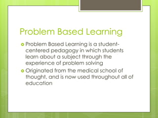 Problem Based Learning
 Problem

Based Learning is a studentcentered pedagogy in which students
learn about a subject through the
experience of problem solving
 Originated from the medical school of
thought, and is now used throughout all of
education

 