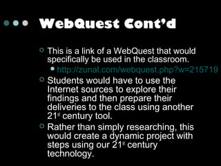 WebQuest Cont’d


This is a link of a WebQuest that would
specifically be used in the classroom.
 http://zunal.com/webquest.php?w=215719

Students would have to use the
Internet sources to explore their
findings and then prepare their
deliveries to the class using another
21st century tool.
 Rather than simply researching, this
would create a dynamic project with
steps using our 21st century
technology.


 
