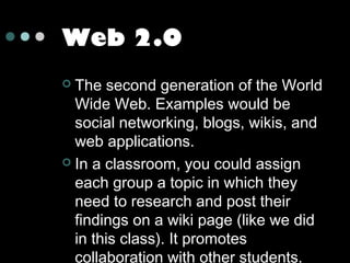 Web 2.0
The second generation of the World
Wide Web. Examples would be
social networking, blogs, wikis, and
web applications.
 In a classroom, you could assign
each group a topic in which they
need to research and post their
findings on a wiki page (like we did
in this class). It promotes
collaboration with other students.


 