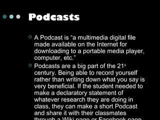Podcasts




A Podcast is “a multimedia digital file
made available on the Internet for
downloading to a portable media player,
computer, etc.”
Podcasts are a big part of the 21st
century. Being able to record yourself
rather than writing down what you say is
very beneficial. If the student needed to
make a declaratory statement of
whatever research they are doing in
class, they can make a short Podcast
and share it with their classmates

 