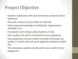 Project Objective
• Students collaborate with local elementary school to draft a
playhouse.
• Research is done to insure safety of materials
• Teach required knowledge to draft/build (trigonometry,
AutoCAD, ect.)
• Checkpoints and critiques keep students on task.
• Each student will submit a final draft of their playhouse.
• Every playhouse must be realistic and able to be build, but
mostly, it must be safe and up to regulation dictated in public
law.
• The elementary students decide which one is built for their
playground.

 