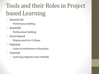 Tools and their Roles in Project
based Learning
• Second Life
• Preliminary drafting

• AutoCAD
• Professional Drafting

• Smart Board
• Display work for Critique

• Podcasts
• Listen to architecture discussion

• Tutorials
• Learning programs and methods

 