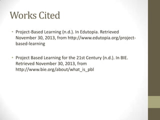 Works Cited
• Project-Based Learning (n.d.). In Edutopia. Retrieved
November 30, 2013, from http://www.edutopia.org/projectbased-learning
• Project Based Learning for the 21st Century (n.d.). In BIE.
Retrieved November 30, 2013, from
http://www.bie.org/about/what_is_pbl

 