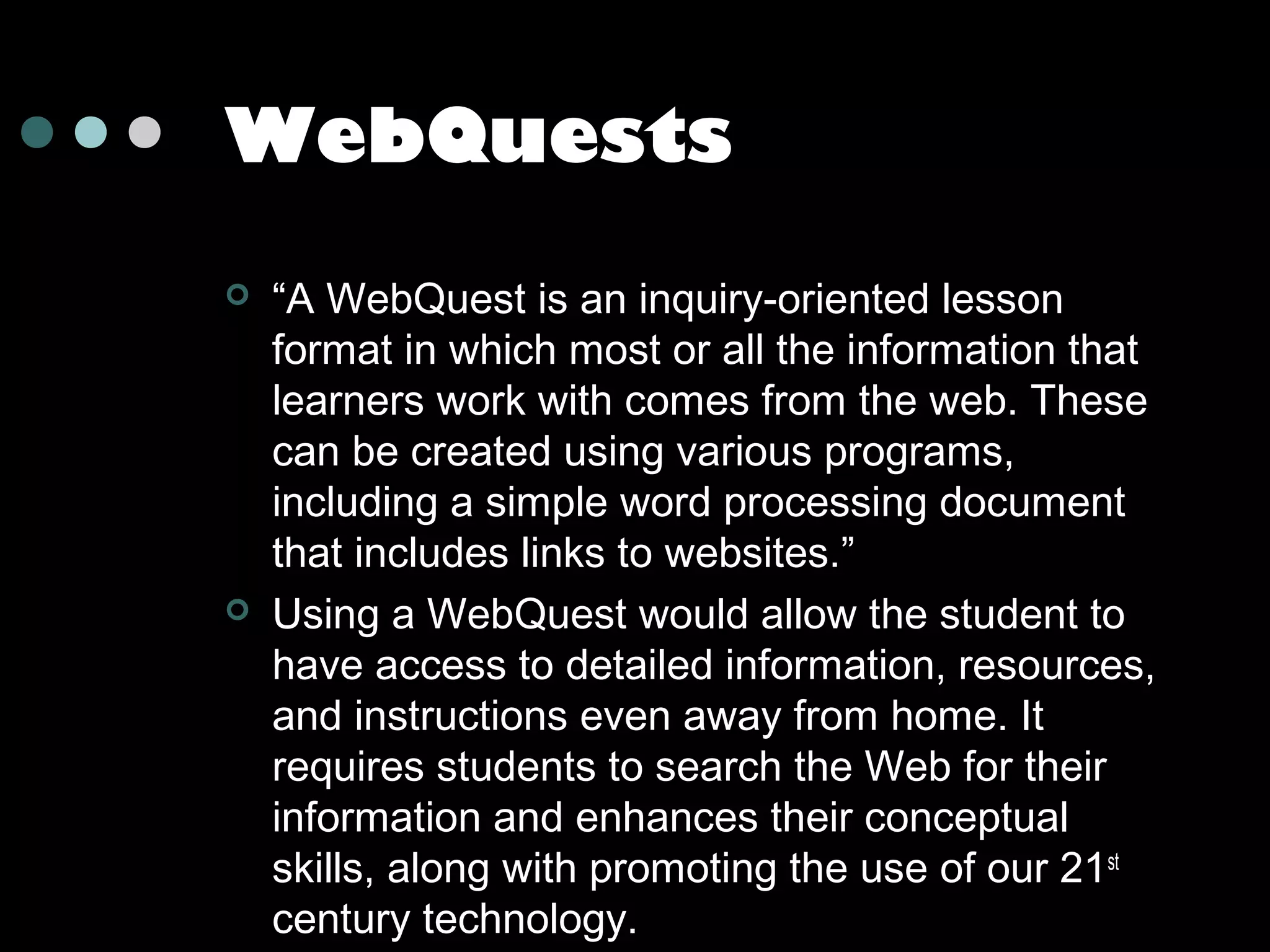 WebQuests




“A WebQuest is an inquiry-oriented lesson
format in which most or all the information that
learners work with comes from the web. These
can be created using various programs,
including a simple word processing document
that includes links to websites.”
Using a WebQuest would allow the student to
have access to detailed information, resources,
and instructions even away from home. It
requires students to search the Web for their
information and enhances their conceptual
skills, along with promoting the use of our 21st
century technology.

 