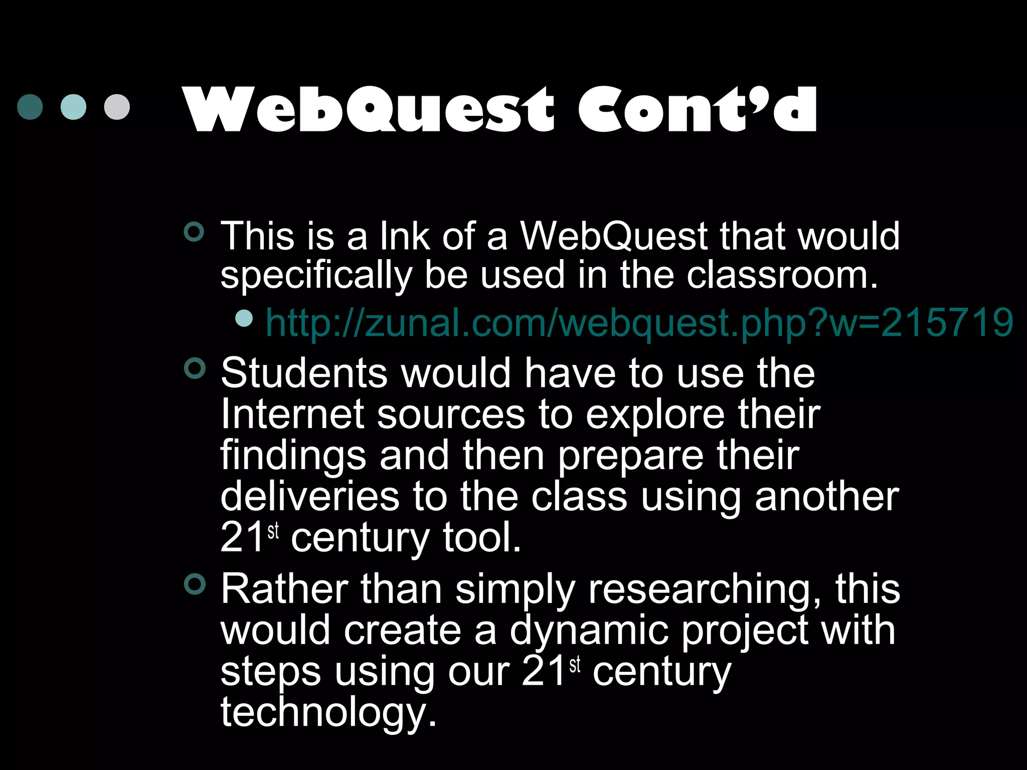 WebQuest Cont’d


This is a lnk of a WebQuest that would
specifically be used in the classroom.
 http://zunal.com/webquest.php?w=215719

Students would have to use the
Internet sources to explore their
findings and then prepare their
deliveries to the class using another
21st century tool.
 Rather than simply researching, this
would create a dynamic project with
steps using our 21st century
technology.


 