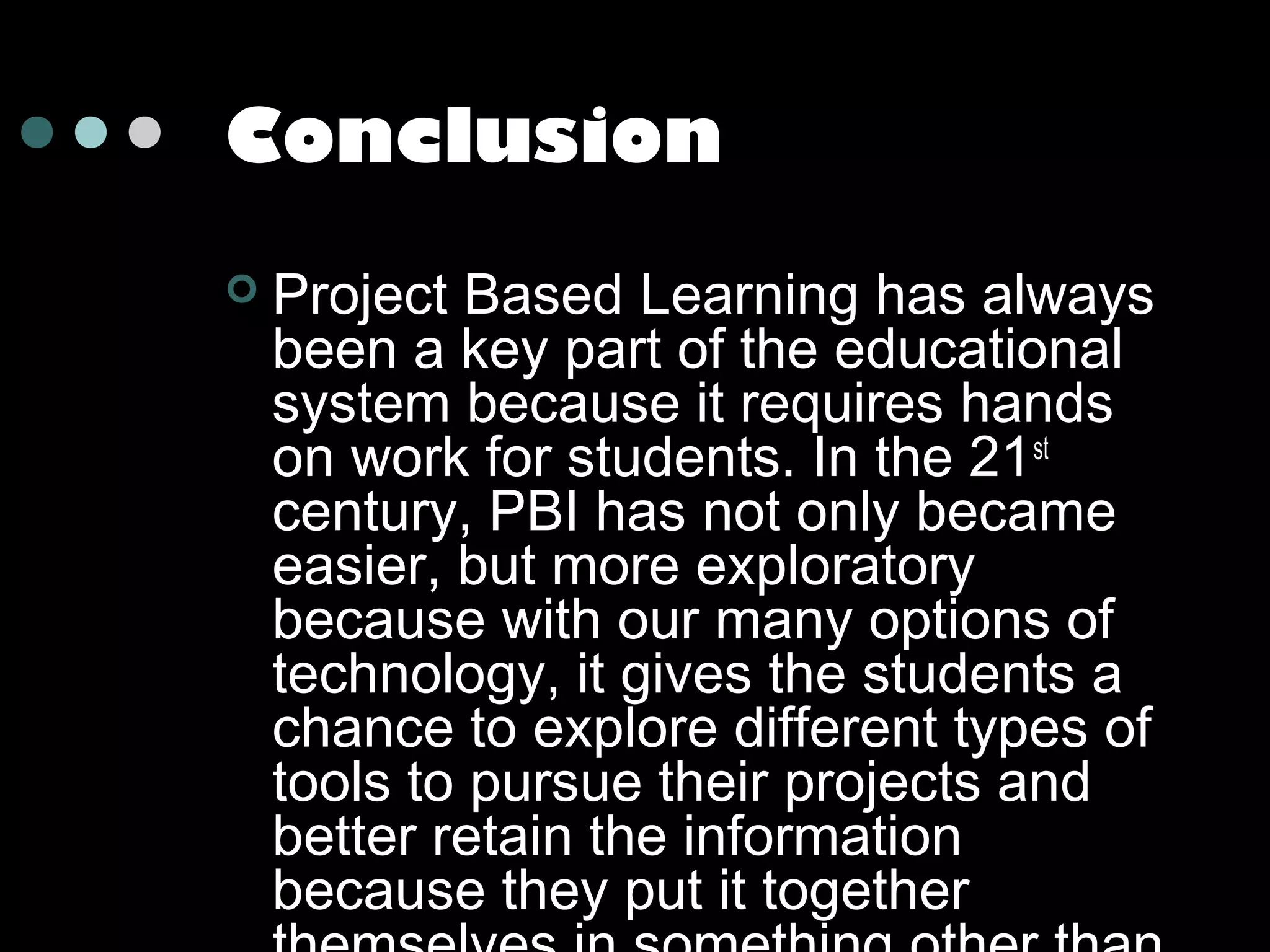 Conclusion


Project Based Learning has always
been a key part of the educational
system because it requires hands
on work for students. In the 21 st
century, PBI has not only became
easier, but more exploratory
because with our many options of
technology, it gives the students a
chance to explore different types of
tools to pursue their projects and
better retain the information
because they put it together

 
