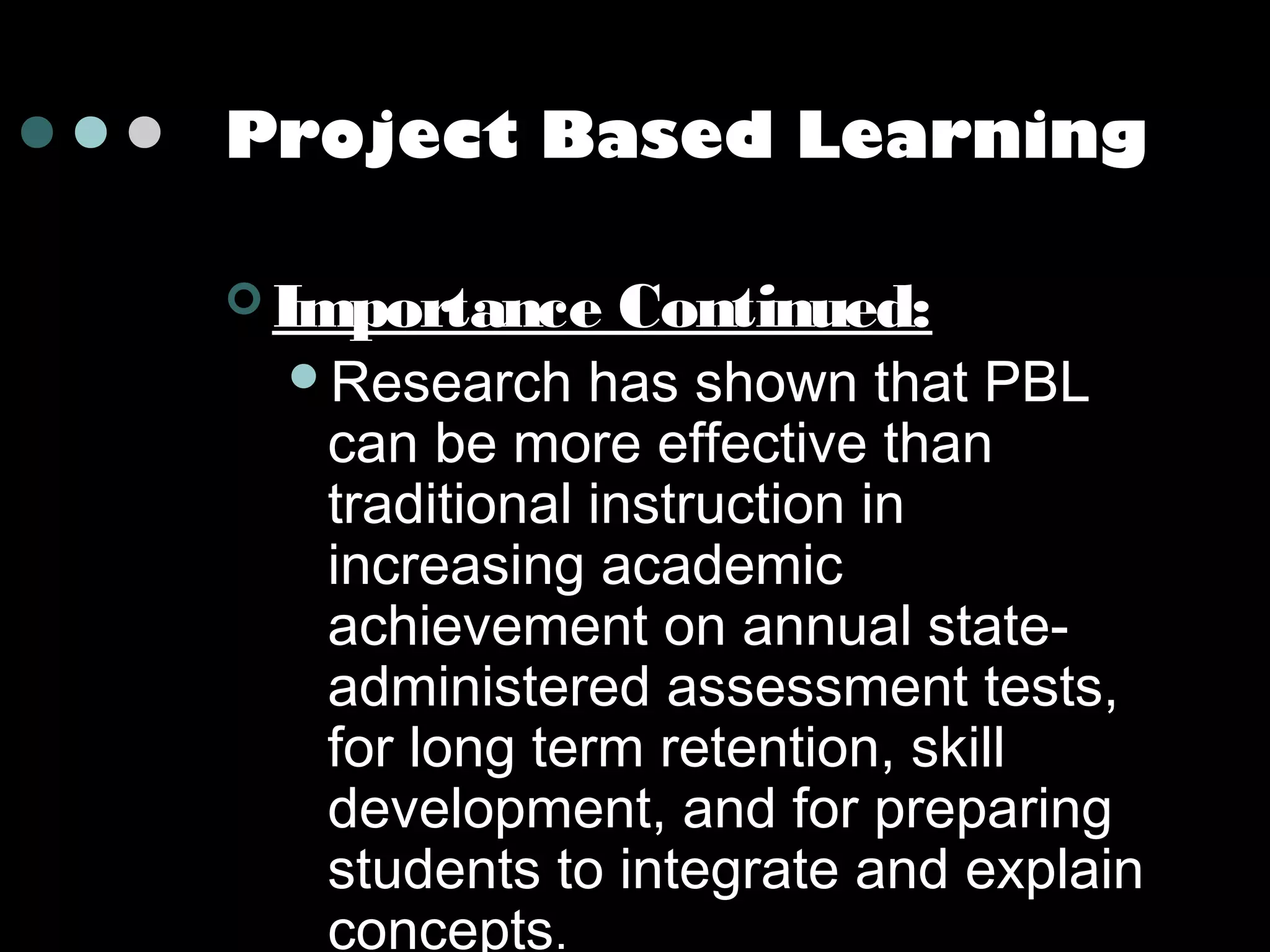 Project Based Learning
 Importance
Research

Continued:

has shown that PBL
can be more effective than
traditional instruction in
increasing academic
achievement on annual stateadministered assessment tests,
for long term retention, skill
development, and for preparing
students to integrate and explain
concepts.

 