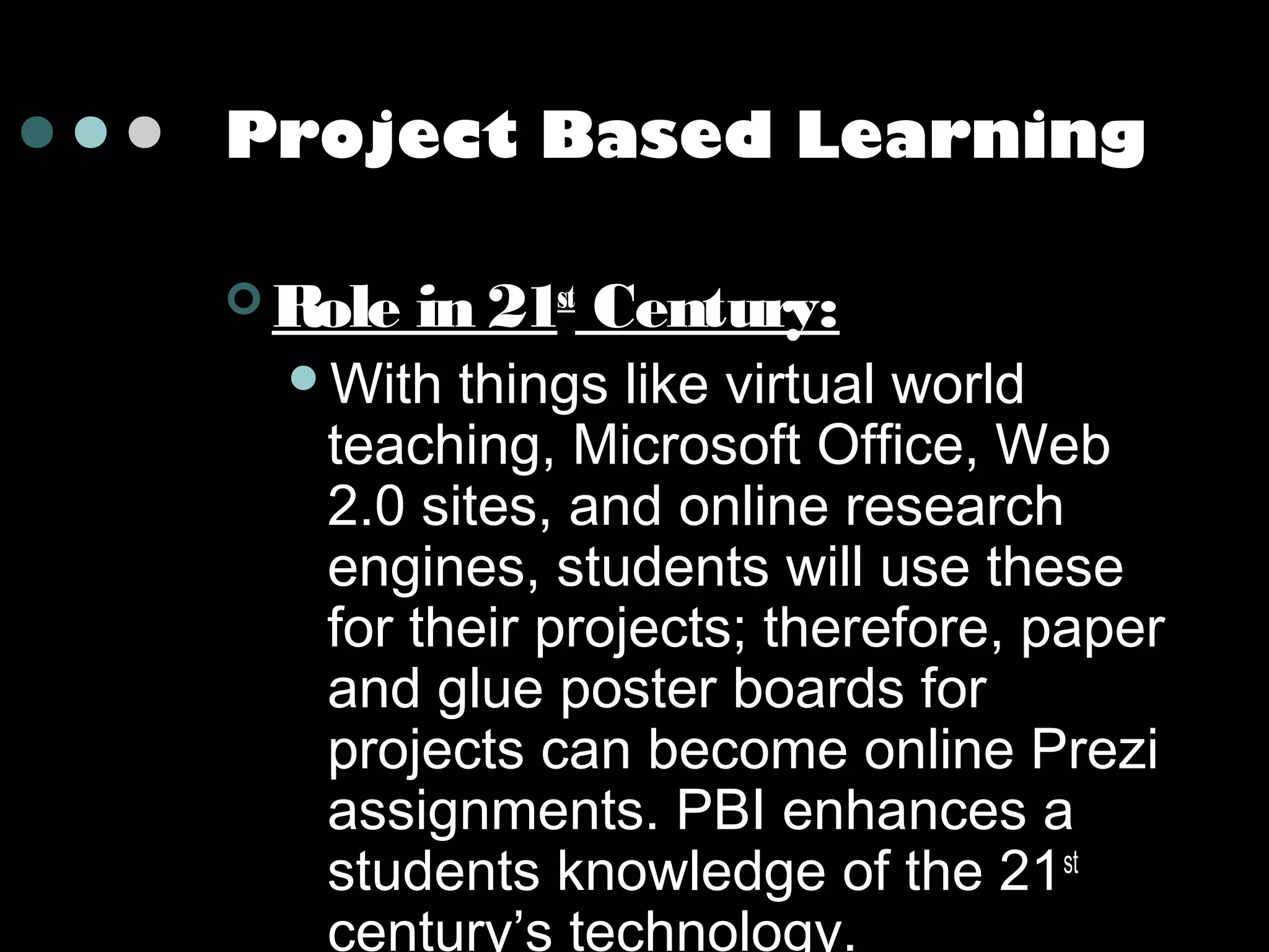 Project Based Learning
 Role

in 21st Century:

With

things like virtual world
teaching, Microsoft Office, Web
2.0 sites, and online research
engines, students will use these
for their projects; therefore, paper
and glue poster boards for
projects can become online Prezi
assignments. PBI enhances a
students knowledge of the 21st
century’s technology.

 