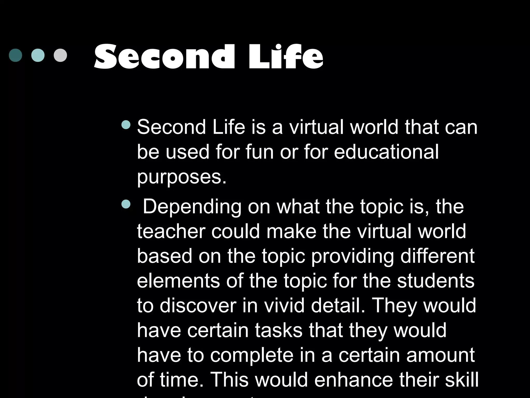 Second Life
 Second

Life is a virtual world that can
be used for fun or for educational
purposes.
 Depending on what the topic is, the
teacher could make the virtual world
based on the topic providing different
elements of the topic for the students
to discover in vivid detail. They would
have certain tasks that they would
have to complete in a certain amount
of time. This would enhance their skill

 
